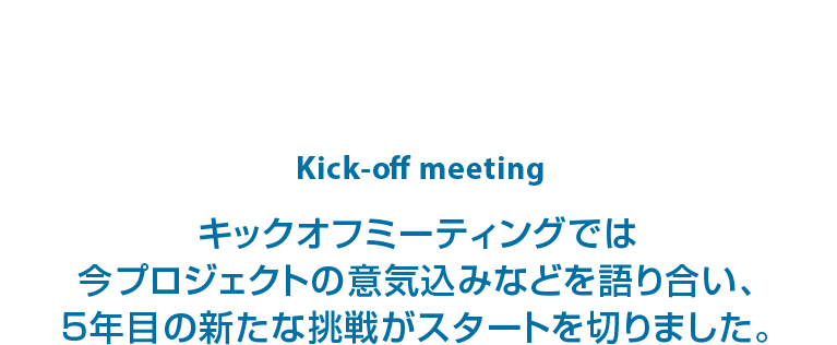 kick-off meeting キックオフミーティングでは今プロジェクトの意気込みなどを語り合い、5年目の新たな挑戦がスタートを切りました。